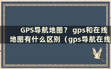 GPS导航地图？ gps和在线地图有什么区别（gps导航在线地图是什么意思）